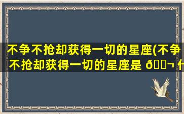 不争不抢却获得一切的星座(不争不抢却获得一切的星座是 🐬 什么)